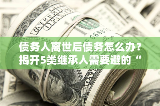 武汉债务人离世后债务怎么办？揭开5类继承人需要避的“坑”