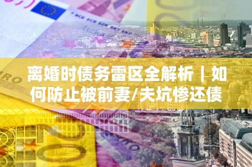 武汉离婚时债务雷区全解析｜如何防止被前妻/夫坑惨还债？